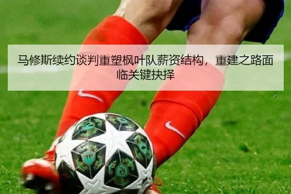 马修斯续约谈判重塑枫叶队薪资结构，重建之路面临关键抉择