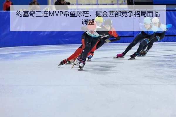约基奇三连MVP希望渺茫，掘金西部竞争格局面临调整